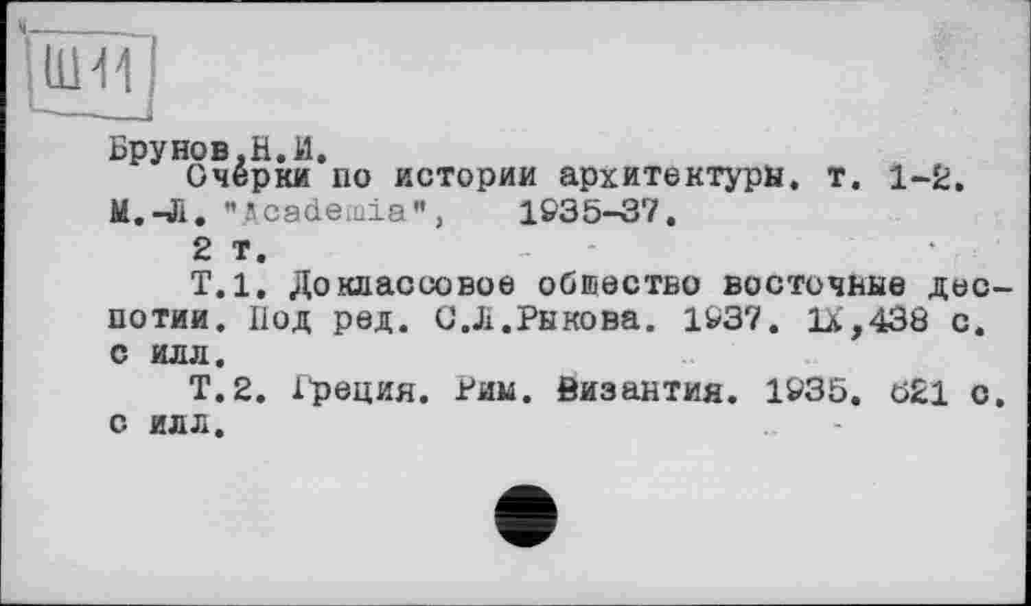 ﻿Брунов,Н.И.
Очерки по истории архитектуры, т. 1-2.
М.-Л. "Academia",	1&35-Ô7.
2 т.	-
Т.1. Доклассовое общество восточные деспотии. Под ред. С. Ji.Рыкова. 14/37. 1Х,430 с. с ил л.
Т.2. Рреция. Рим. 0изантия. 1935. 621 с. с ил л.